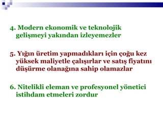4. Modern ekonomik ve teknolojik gelişmeyi yakından izleyemezler 5. Yığın üretim yapmadıkları için çoğu kez yüksek maliyetle çalışırlar ve satış fiyatını düşürme olanağına sahip olamazlar 6. Nitelikli eleman ve profesyonel yönetici istihdam etmeleri zordur 