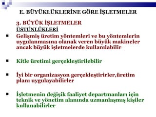 E. BÜYÜKLÜKLERİNE GÖRE İŞLETMELER 3. BÜYÜK İŞLETMELER   ÜSTÜNLÜKLERİ Gelişmiş üretim yöntemleri ve bu yöntemlerin uygulanmasına olanak veren büyük makineler ancak büyük işletmelerde kullanılabilir Kitle üretimi gerçekleştirilebilir İyi bir organizasyon gerçekleştirirler,üretim planı uygulayabilirler İşletmenin değişik faaliyet departmanları için teknik ve yönetim alanında uzmanlaşmış kişiler kullanabilirler 