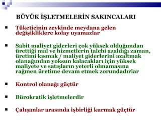 BÜYÜK İŞLETMELERİN SAKINCALARI Tüketicinin zevkinde meydana gelen değişikliklere kolay uyamazlar Sabit maliyet giderleri çok yüksek olduğundan ürettiği mal ve hizmetlerin talebi azaldığı zaman, üretimi kısmak / maliyet giderlerini azaltmak olanağından yoksun kalacakları için yüksek maliyete ve satışların yeterli olmamasına rağmen üretime devam etmek zorundadırlar Kontrol olanağı güçtür Bürokratik işletmelerdir Çalışanlar arasında işbirliği kurmak güçtür   