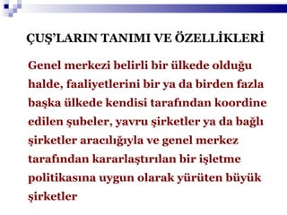 ÇUŞ’LARIN TANIMI VE ÖZELLİKLERİ Genel merkezi belirli bir ülkede olduğu halde, faaliyetlerini bir ya da birden fazla başka ülkede kendisi tarafından koordine edilen şubeler, yavru şirketler ya da bağlı şirketler aracılığıyla ve genel merkez tarafından kararlaştırılan bir işletme politikasına uygun olarak yürüten büyük şirketler 