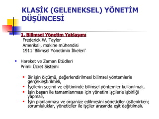 KLASİK (GELENEKSEL) YÖNETİM DÜŞÜNCESİ 1. Bilimsel Yönetim Yaklaşımı Frederick W. Taylor  Amerikalı, makine mühendisi 1911 ‘Bilimsel Yönetimin İlkeleri’ Hareket ve Zaman Etüdleri Primli Ücret Sistemi Bir işin ölçümü, değerlendirilmesi bilimsel yöntemlerle gerçekleştirilmeli, İşçilerin seçimi ve eğitiminde bilimsel yöntemler kullanılmalı, İşin başarı ile tamamlanması için yönetim işçilerle işbirliği yapmalı, İşin planlanması ve organize edilmesini yöneticiler üstlenirken; sorumluluklar, yöneticiler ile işçiler arasında eşit dağıtılmalı. 
