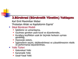 3.Bürokrasi (Bürokratik Yönetim) Yaklaşımı Karl Emil Maximilian Weber ‘ Protestan Ahlak ve Kapitalizmin Esprisi’ İdeal Bürokrasi Modeli İşbölümü ve uzmanlaşma, Uyulması gereken yazılı kural ve düzenlemeler, Kurallara keyfilikten uzak bir biçimde herkesin uyması gerekliliği, Hiyerarşik sistem, İşgörenlerin seçimi, ödüllendirilmesi ve yükseltilmesinin nitelik ve performansa dayandırılması. Yetki Türleri Geleneksel Yetki Karizmatik Yetki Ussal-Yasal Yetki 