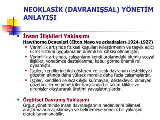 NEOKLASİK (DAVRANIŞSAL) YÖNETİM ANLAYIŞI İnsan İlişkileri Yaklaşımı Hawthorne Deneyleri (Elton Mayo ve arkadaşları-1924-1927) Verimlilik artışında fiziksel koşulları iyileştirmenin ve teşvik edici ücret sistemi uygulamanın önemli bir katkısı olmamıştır. Verimlilik artışında, çalışanların kendi aralarındaki olumlu sosyal ilişkiler, yönetimce desteklenme, kabul görme önemli rol oynamıştır. İşçiler, kendilerine ilgi gösteren ve sıcak davranan destekleyici gözetim altında daha yüksek moralle daha fazla çalışmışlardır. İşçiler, kendileri ile sıcak ilişki kurmayan, destekleyici olmayan gözetimciler ve yöneticiler karşısında bir takım klikler ve direnişler oluşturarak üretimi yavaşlatmışlardır. Örgütsel Davranış Yaklaşımı Örgüt yönetiminde insan davranışlarının nedenlerini bilimsel araştırmalarla açıklamaya ve belirlemeye yönelik bir yaklaşım olarak tanımlanabilir. 