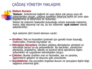 1. Sistem Kuramı ‘ Sistem ’, birbirleriyle bağımlı iki veya daha çok parça veya alt sistemlerden oluşan, çalışma özellikleri itibarıyla belirli bir sınırı olan örgütlenmiş ve bölünmez bir bütündür. Sistem ile sistemin faaliyette bulunduğu ortam arasında malzeme, enerji, bilgi alışverişi var ise, bu tür sistemler ‘ açık sistem ’ olarak adlandırılırlar. Açık sistemin dört temel elemanı vardır: —  Girdiler:  Mal ve hizmetleri üretmek için gerekli insan kaynağı, materyaller, finansal kaynaklar vb. —  Dönüşüm Süreçleri:  Girdileri çıktılara dönüştüren yönetsel ve teknolojik beceri ya da yeteneklerdir. Bu beceriler, yöneticinin planlama, örgütleme, liderlik ve kontrol etme işlevlerine ilişkin yetenekleri ve uygulanan teknolojiden oluşur. —  Çıktılar:  Bunlar üretilen mal ve hizmetler, kar ve zararlar, işgörenlerin gelişimi ve doyumu gibi unsurlardır. —  Geribildirim:  Dış çevreden örgütsel durum ve sonuçlara ilişkin bilgi sağlama anlamına gelir. ÇAĞDAŞ YÖNETİM YAKLAŞIMI 