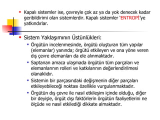 Kapalı sistemler ise, çevreyle çok az ya da yok denecek kadar geribildirimi olan sistemlerdir.   Kapalı sistemler ‘ ENTROPİ ’ye yatkındırlar. Sistem Yaklaşımının Üstünlükleri: Örgütün incelenmesinde, örgütü oluşturan tüm yapılar (elemanlar) yanında; örgütü etkileyen ve ona yöne veren dış çevre elemanları da ele alınmaktadır. Saptanan amaca ulaşmada örgütün tüm parçaları ve elemanlarının rolleri ve katkılarının değerlendirilmesi olanaklıdır. Sistemin bir parçasındaki değişmenin diğer parçaları etkileyebileceği noktası özellikle vurgulanmaktadır. Örgütün dış çevre ile nasıl etkileşim içinde olduğu, diğer bir deyişle, örgüt dışı faktörlerin örgütün faaliyetlerini ne ölçüde ve nasıl etkilediği dikkate almaktadır. 