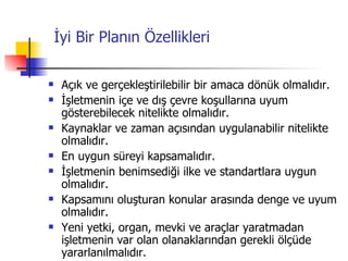 İyi Bir Planın Özellikleri Açık ve gerçekleştirilebilir bir amaca dönük olmalıdır. İşletmenin içe ve dış çevre koşullarına uyum gösterebilecek nitelikte olmalıdır. Kaynaklar ve zaman açısından uygulanabilir nitelikte olmalıdır. En uygun süreyi kapsamalıdır. İşletmenin benimsediği ilke ve standartlara uygun olmalıdır. Kapsamını oluşturan konular arasında denge ve uyum olmalıdır. Yeni yetki, organ, mevki ve araçlar yaratmadan işletmenin var olan olanaklarından gerekli ölçüde yararlanılmalıdır. 