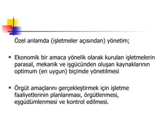 Özel anlamda (işletmeler açısından) yönetim; Ekonomik bir amaca yönelik olarak kurulan işletmelerin parasal, mekanik ve işgücünden oluşan kaynaklarının optimum (en uygun) biçimde yönetilmesi Örgüt amaçlarını gerçekleştirmek için işletme faaliyetlerinin planlanması, örgütlenmesi, eşgüdümlenmesi ve kontrol edilmesi. 