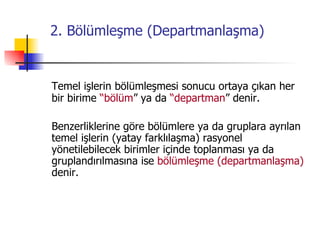 2. Bölümleşme (Departmanlaşma) Temel işlerin bölümleşmesi sonucu ortaya çıkan her bir birime  “bölüm ” ya da  “departman ” denir. Benzerliklerine göre bölümlere ya da gruplara ayrılan temel işlerin (yatay farklılaşma) rasyonel yönetilebilecek birimler içinde toplanması ya da gruplandırılmasına ise  bölümleşme (departmanlaşma)   denir. 