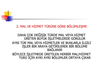 2. MAL VE HİZMET TÜRÜNE GÖRE BÖLÜMLEŞME DAHA ÇOK DEĞİŞİK TÜRDE MAL VEYA HİZMET ÜRETEN BÜYÜK İŞLETMELERDE GÖRÜLÜR AYNI TÜR MAL VEYA HİZMETLER VE BUNLARLA İLGİLİ İŞLER BİR ARAYA GETİRİLEREK BİR BÖLÜME BAĞLANIR BÖYLECE İŞLETMEDE ÜRETİLEN HERBİR MAL/HİZMET TÜRÜ İÇİN AYRI AYRI BÖLÜMLER ORTAYA ÇIKAR 