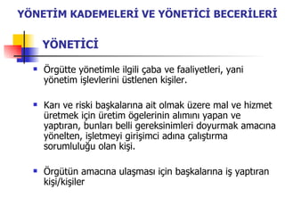 YÖNETİCİ Örgütte yönetimle ilgili çaba ve faaliyetleri, yani yönetim işlevlerini üstlenen kişiler. Karı ve riski başkalarına ait olmak üzere mal ve hizmet üretmek için üretim ögelerinin alımını yapan ve yaptıran, bunları belli gereksinimleri doyurmak amacına yönelten, işletmeyi girişimci adına çalıştırma sorumluluğu olan kişi. Örgütün amacına ulaşması için başkalarına iş yaptıran kişi/kişiler YÖNETİM KADEMELERİ VE YÖNETİCİ BECERİLERİ 