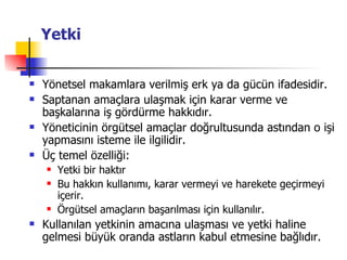 Yetki Yönetsel makamlara verilmiş erk ya da gücün ifadesidir. Saptanan amaçlara ulaşmak için karar verme ve başkalarına iş gördürme hakkıdır. Yöneticinin örgütsel amaçlar doğrultusunda astından o işi yapmasını isteme ile ilgilidir. Üç temel özelliği:  Yetki bir haktır Bu hakkın kullanımı, karar vermeyi ve harekete geçirmeyi içerir. Örgütsel amaçların başarılması için kullanılır. Kullanılan yetkinin amacına ulaşması ve yetki haline gelmesi büyük oranda astların kabul etmesine bağlıdır. 