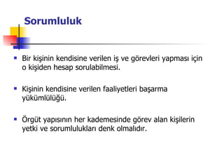 Sorumluluk Bir kişinin kendisine verilen iş ve görevleri yapması için o kişiden hesap sorulabilmesi. Kişinin kendisine verilen faaliyetleri başarma yükümlülüğü. Örgüt yapısının her kademesinde görev alan kişilerin yetki ve sorumlulukları denk olmalıdır. 
