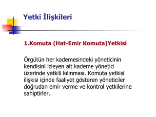 Yetki İlişkileri 1.Komuta (Hat-Emir Komuta)Yetkisi   Örgütün her kademesindeki yöneticinin kendisini izleyen alt kademe yönetici üzerinde yetkili kılınması. Komuta yetkisi ilişkisi içinde faaliyet gösteren yöneticiler doğrudan emir verme ve kontrol yetkilerine sahiptirler. 