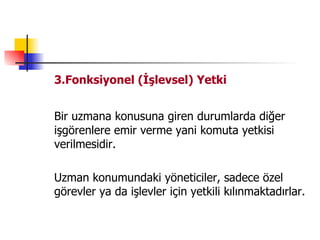 3.Fonksiyonel (İşlevsel) Yetki Bir uzmana konusuna giren durumlarda diğer işgörenlere emir verme yani komuta yetkisi verilmesidir. Uzman konumundaki yöneticiler, sadece özel görevler ya da işlevler için yetkili kılınmaktadırlar. 