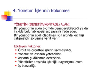 4. Yönetim İşlerinin Bölünmesi YÖNETİM (DENETİM/KONTROL) ALANI Bir yöneticinin etkin biçimde denetleyebileceği ya da ilişkide bulunabileceği ast sayısını ifade eder. Bir yöneticinin etkili olabilmesi için altında kaç kişi çalışmalıdır sorusuna yanıt verir. Etkileyen Faktörler: Örgüt ve örgütteki işlerin karmaşıklığı. Yönetici ve astların yetenekleri. Astların güdülenme dereceleri. Yöneticiler arasında işbirliği, dayanışma,uyum. İş benzerliği. 