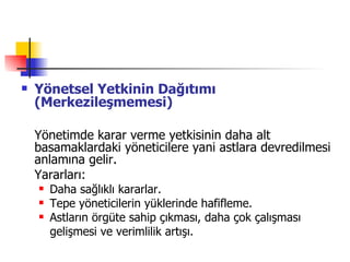 Yönetsel Yetkinin Dağıtımı (Merkezileşmemesi) Yönetimde karar verme yetkisinin daha alt basamaklardaki yöneticilere yani astlara devredilmesi anlamına gelir. Yararları: Daha sağlıklı kararlar. Tepe yöneticilerin yüklerinde hafifleme. Astların örgüte sahip çıkması, daha çok çalışması gelişmesi ve verimlilik artışı. 