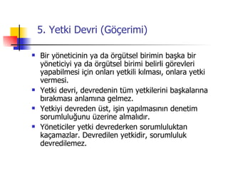 5. Yetki Devri (Göçerimi) Bir yöneticinin ya da örgütsel birimin başka bir yöneticiyi ya da örgütsel birimi belirli görevleri yapabilmesi için onları yetkili kılması, onlara yetki vermesi. Yetki devri, devredenin tüm yetkilerini başkalarına bırakması anlamına gelmez. Yetkiyi devreden üst, işin yapılmasının denetim sorumluluğunu üzerine almalıdır. Yöneticiler yetki devrederken sorumluluktan kaçamazlar. Devredilen yetkidir, sorumluluk devredilemez. 