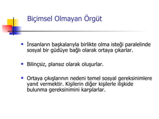 Biçimsel Olmayan Örgüt İnsanların başkalarıyla birlikte olma isteği paralelinde sosyal bir güdüye bağlı olarak ortaya çıkarlar. Bilinçsiz, plansız olarak oluşurlar. Ortaya çıkışlarının nedeni temel sosyal gereksinimlere yanıt vermektir. Kişilerin diğer kişilerle ilişkide bulunma gereksinimini karşılarlar. 