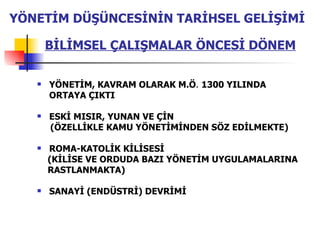 YÖNETİM, KAVRAM OLARAK M.Ö .  1300 YILINDA ORTAYA ÇIKTI ESKİ MISIR, YUNAN VE ÇİN (ÖZELLİKLE KAMU YÖNETİMİNDEN SÖZ EDİLMEKTE) ROMA-KATOLİK KİLİSESİ (KİLİSE VE ORDUDA BAZI YÖNETİM UYGULAMALARINA RASTLANMAKTA) SANAYİ (ENDÜSTRİ) DEVRİMİ  BİLİMSEL   ÇALIŞMALAR ÖNCESİ DÖNEM YÖNETİM DÜŞÜNCESİNİN TARİHSEL GELİŞİMİ 
