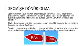 GEÇMİŞE DÖNÜK OLMA
Eğer danışman veya müşteri organizasyon sorunları «hata, başarısızlık,
eksiklik veya kaçırılan bir fırsat» olarak algılıyor ve sorunları çözmek için
düzeltici eylemlere odaklanıyorsa burada GEÇMİŞE DÖNÜK olmadan söz
edilebilir.
Böyle durumlarda müşteri organizasyonun şimdiki durumu ile geçmişteki
durumu karşılaştırılmaktadır.
Örneğin, satışların veya kârların düşmesi gibi bir kötüleşme söz konusu ise,
sorun asıl durumun korunmasına duyulan ihtiyaç olarak tanımlanmaktadır.
 