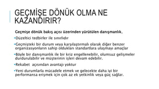GEÇMİŞE DÖNÜK OLMA NE
KAZANDIRIR?
Geçmişe dönük bakış açısı üzerinden yürütülen danışmanlık,
Düzeltici tedbirler ile sınırlıdır
Geçmişteki bir durum veya karşılaştırmalı olarak diğer benzer
organizasyonların sahip oldukları standartlara ulaşmayı amaçlar
Böyle bir danışmanlık ile bir kriz engellenebilir, olumsuz gelişmeler
durdurulabilir ve müşterinin işleri devam edebilir.
Rekabet açısından avantajı yoktur
Yeni durumlarla mücadele etmek ve gelecekte daha iyi bir
performansa erişmek için çok az ek yetkinlik veya güç sağlar.
 