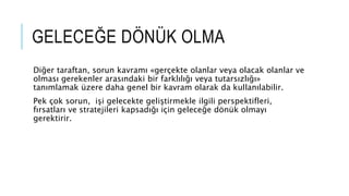 GELECEĞE DÖNÜK OLMA
Diğer taraftan, sorun kavramı «gerçekte olanlar veya olacak olanlar ve
olması gerekenler arasındaki bir farklılığı veya tutarsızlığı»
tanımlamak üzere daha genel bir kavram olarak da kullanılabilir.
Pek çok sorun, işi gelecekte geliştirmekle ilgili perspektifleri,
fırsatları ve stratejileri kapsadığı için geleceğe dönük olmayı
gerektirir.
 