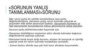 «SORUNUN YANLIŞ
TANIMLANMASI»SORUNU
Eğer sorun yanlış bir şekilde tanımlandıysa veya yanlış
değerlendirildiyse, danışman yanlış sorun üzerinde çalışacak ve
çözümden elde edilen potansiyel faydalar, danışmanın hizmetini ve
ilgili danışmanlık harcamalarının haksız görünmesine sebep olacaktır.
Sorunun yanlış belirlenmesinden kaçınmak için;
Danışman olabildiğince müşterinin etkisi altında kalmadan bağımsız
değerlendirme yapmaya çalışmalı
Danışman kendi tespit ettiği durumu, müşteri ile tartışarak ve işbirliği
yaparak ortak bir tanım üzerinde mutabakata varmalıdır.
 Zaman baskısı altında veya çok hızlı karar almaktan kaçınmalıdır.
 