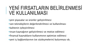 YENİ FIRSATLARIN BELİRLENMESİ
VE KULLANILMASI
yeni piyasalar ve ürünler geliştirilmesi
son teknolojilerin değerlendirilmesi ve kullanılması
kalitenin iyileştirilmesi
insan kaynağının geliştirilmesi ve motive edilmesi
finansal kaynakların kullanımının optimize edilmesi
yeni iş bağlantılarının (ve sözleşmelerin) bulunması vb.
 