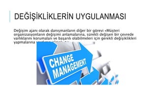 DEĞİŞİKLİKLERİN UYGULANMASI
Değişim ajanı olarak danışmanların diğer bir görevi «Müşteri
organizasyonların değişimi anlamalarına, sürekli değişen bir çevrede
varlıklarını korumaları ve başarılı olabilmeleri için gerekli değişiklikleri
yapmalarına yardımcı olmak»tır.
 