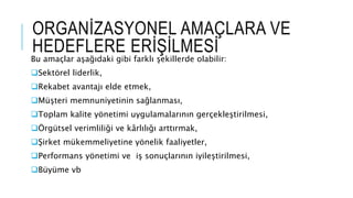 ORGANİZASYONEL AMAÇLARA VE
HEDEFLERE ERİŞİLMESİ
Bu amaçlar aşağıdaki gibi farklı şekillerde olabilir:
Sektörel liderlik,
Rekabet avantajı elde etmek,
Müşteri memnuniyetinin sağlanması,
Toplam kalite yönetimi uygulamalarının gerçekleştirilmesi,
Örgütsel verimliliği ve kârlılığı arttırmak,
Şirket mükemmeliyetine yönelik faaliyetler,
Performans yönetimi ve iş sonuçlarının iyileştirilmesi,
Büyüme vb
 