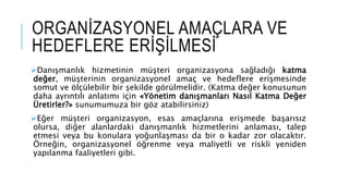 Danışmanlık hizmetinin müşteri organizasyona sağladığı katma
değer, müşterinin organizasyonel amaç ve hedeflere erişmesinde
somut ve ölçülebilir bir şekilde görülmelidir. (Katma değer konusunun
daha ayrıntılı anlatımı için «Yönetim danışmanları Nasıl Katma Değer
Üretirler?» sunumumuza bir göz atabilirsiniz)
Eğer müşteri organizasyon, esas amaçlarına erişmede başarısız
olursa, diğer alanlardaki danışmanlık hizmetlerini anlaması, talep
etmesi veya bu konulara yoğunlaşması da bir o kadar zor olacaktır.
Örneğin, organizasyonel öğrenme veya maliyetli ve riskli yeniden
yapılanma faaliyetleri gibi.
ORGANİZASYONEL AMAÇLARA VE
HEDEFLERE ERİŞİLMESİ
 