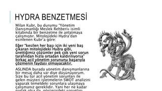 HYDRA BENZETMESİ
Milan Kubr, bu durumu “Yönetim
Danışmanlığı Meslek Rehberi» isimli
kitabında bir benzetme ile anlatmaya
çalışmıştır. Mitolojideki Hydra’dan
esinlenen Kubr’a göre:
Eğer “kesilen her başı için iki yeni baş
çıkaran mitolojideki Hydra gibi,
ürettiğimiz çözümler pek çok yeni sorun
tarafından hızla ortadan kaldırılıyorsa”
birkaç acil yönetim sorununu başarıyla
çözmenin faydası olmayacaktır.
ASLINDA burada yönetim danışmanlarına
bir mesaj daha var diye düşünüyorum.
Size bu tür acil yönetim sorunları ile
gelen müşteri işletmelerin SWOT analizini
yaparak temeldeki sorunlara ulaşmaya
çalışmanız gereklidir. Yani her ne kadar
 
