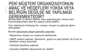 PEKİ MÜŞTERİ ORGANİZASYONUN
AMAÇ VE HEDEFLERİ YOKSA VEYA
BELİRGİN DEĞİLSE NE YAPILMASI
GEREKMEKTEDİR?Danışmanlık işi alınan işletme veya organizasyon, henüz yeni
kurumsallaşmakta olan bir yapıya sahip olabilir.
Yani işletmenin herhangi bir «vizyon, misyon ve gelecek planı»
olmayabilir.
Burada danışmana düşen görevler arasında:
Müşterinin misyon ve vizyonunu belirlemek
SWOT analizi yapmak, işletmenin güçlü ve zayıf yönleri ile fırsat ve
tehditleri ortaya çıkarmak
Stratejik planlama yapmak
Gerçekçi hedefler oluşturmak vb. olabilir
 