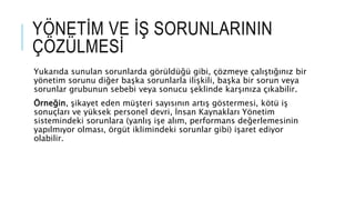 Yukarıda sunulan sorunlarda görüldüğü gibi, çözmeye çalıştığınız bir
yönetim sorunu diğer başka sorunlarla ilişkili, başka bir sorun veya
sorunlar grubunun sebebi veya sonucu şeklinde karşınıza çıkabilir.
Örneğin, şikayet eden müşteri sayısının artış göstermesi, kötü iş
sonuçları ve yüksek personel devri, İnsan Kaynakları Yönetim
sistemindeki sorunlara (yanlış işe alım, performans değerlemesinin
yapılmıyor olması, örgüt iklimindeki sorunlar gibi) işaret ediyor
olabilir.
YÖNETİM VE İŞ SORUNLARININ
ÇÖZÜLMESİ
 