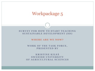 Workpackage 5


SURVEY FOR HOW TO START TEACHING
  SUSTAINABLE DEVELOPMENT (SD)

       WHERE ARE WE NOW?

    WORK OF THE TASK FORCE,
         PRESENTED BY

         KRISTINE KILSÅ
       SWEDISH UNIVERSITY
    OF AGRICULTURAL SCIENCES
 
