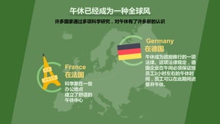 许多国家通过多项科学研究，对午休有了许多新的认识
午休成为政府推行的一项
法律。这项法律规定，德
国企业在午间必须保证给
员工2小时左右的午休时
间，员工可以在此期间进
餐并午休。
午休已经成为一种全球风
在德国
在法国
France
Germany
科学家在一些
办公地点
建立了舒适的
午休中心
 