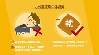 趴着睡有些人容易口水四溢 如果要在桌子上趴着休息，应该找一个
软的小枕头。不要压迫自己的手臂
办公室正确午休姿势
如果你没有一个枕头，一觉醒来，
会发觉手臂麻到不是自己的了。
1
2
+
 