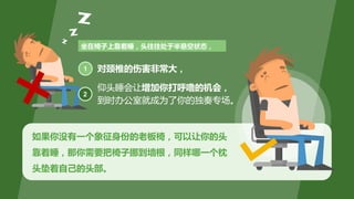 如果你没有一个象征身份的老板椅，可以让你的头
靠着睡，那你需要把椅子挪到墙根，同样哪一个枕
头垫着自己的头部。
坐在椅子上靠着睡，头往往处于半悬空状态，
对颈椎的伤害非常大，1
2
仰头睡会让增加你打呼噜的机会，
到时办公室就成为了你的独奏专场。
 