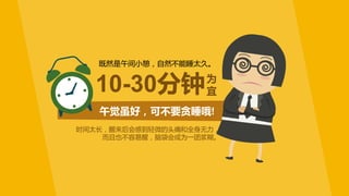 午觉虽好，可不要贪睡哦!
既然是午间小憩，自然不能睡太久。
时间太长，醒来后会感到轻微的头痛和全身无力，
而且也不容易醒，脑袋会成为一团浆糊。
10-30分钟为
宜
 