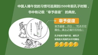 中国人睡午觉的习惯可追溯到2500年前孔子时期，
书中有记载“宰予昼寝” 的典故。
孔子的弟子睡午觉，被孔子
发现后大骂其朽木不可雕也
宰予昼寝
宰予昼寝，子曰：“朽木不可
雕也，粪土之墙不可圬也！
 
