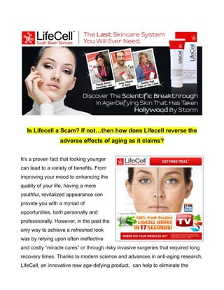 Is Lifecell a Scam? If not…then how does Lifecell reverse the
                  adverse effects of aging as it claims?


It's a proven fact that looking younger
can lead to a variety of benefits. From
improving your mood to enhancing the
quality of your life, having a more
youthful, revitalized appearance can
provide you with a myriad of
opportunities, both personally and
professionally. However, in the past the
only way to achieve a refreshed look
was by relying upon often ineffective
and costly “miracle cures” or through risky invasive surgeries that required long
recovery times. Thanks to modern science and advances in anti-aging research,
LifeCell, an innovative new age-defying product, can help to eliminate the
 