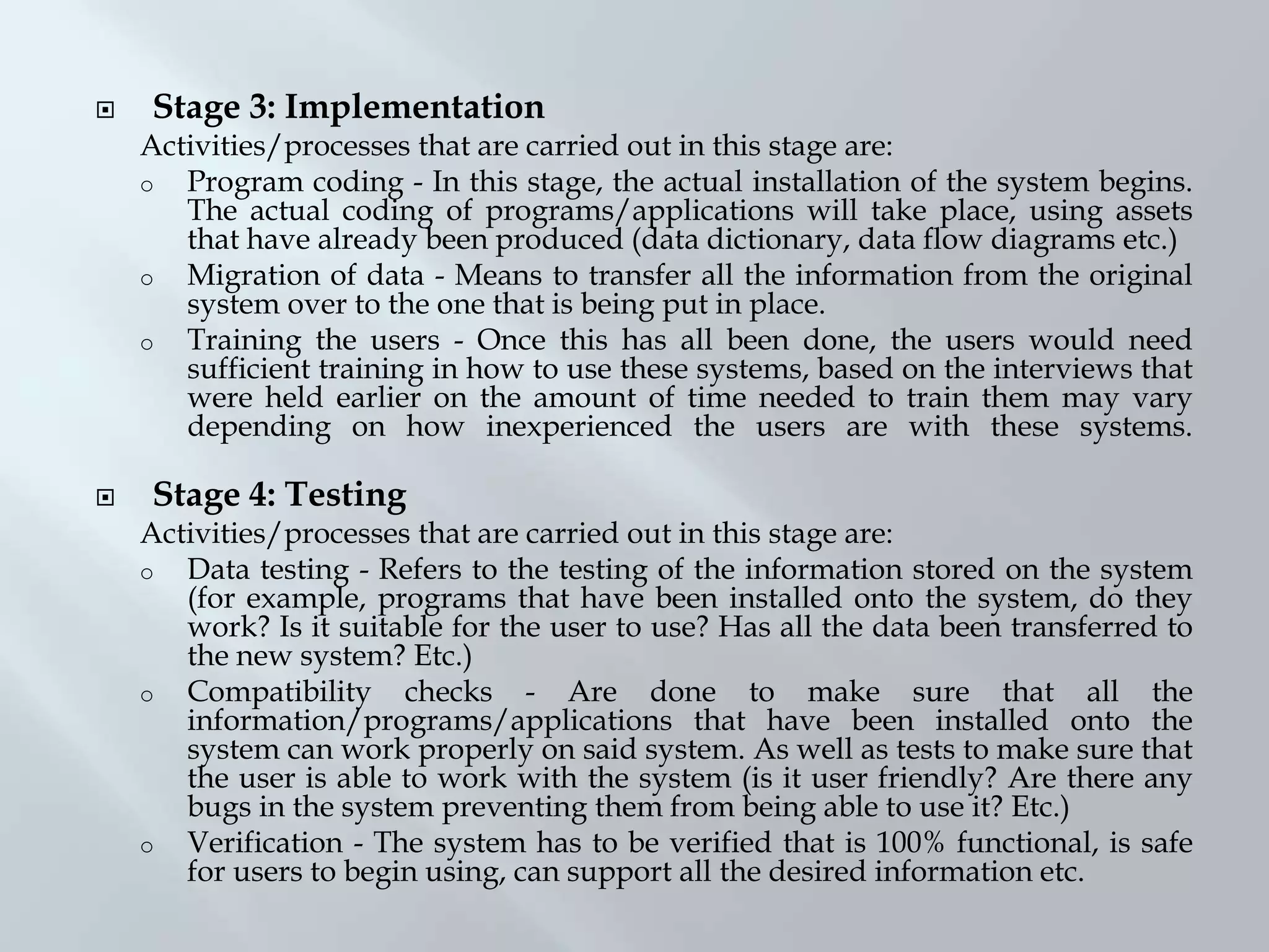  Stage 3: Implementation
Activities/processes that are carried out in this stage are:
o Program coding - In this stage, the actual installation of the system begins.
The actual coding of programs/applications will take place, using assets
that have already been produced (data dictionary, data flow diagrams etc.)
o Migration of data - Means to transfer all the information from the original
system over to the one that is being put in place.
o Training the users - Once this has all been done, the users would need
sufficient training in how to use these systems, based on the interviews that
were held earlier on the amount of time needed to train them may vary
depending on how inexperienced the users are with these systems.
 Stage 4: Testing
Activities/processes that are carried out in this stage are:
o Data testing - Refers to the testing of the information stored on the system
(for example, programs that have been installed onto the system, do they
work? Is it suitable for the user to use? Has all the data been transferred to
the new system? Etc.)
o Compatibility checks - Are done to make sure that all the
information/programs/applications that have been installed onto the
system can work properly on said system. As well as tests to make sure that
the user is able to work with the system (is it user friendly? Are there any
bugs in the system preventing them from being able to use it? Etc.)
o Verification - The system has to be verified that is 100% functional, is safe
for users to begin using, can support all the desired information etc.
 