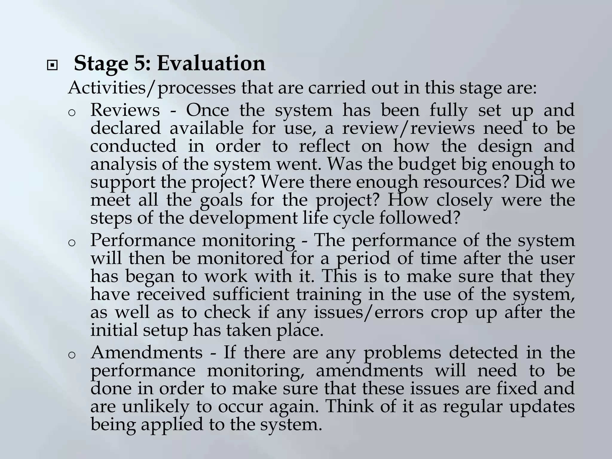  Stage 5: Evaluation
Activities/processes that are carried out in this stage are:
o Reviews - Once the system has been fully set up and
declared available for use, a review/reviews need to be
conducted in order to reflect on how the design and
analysis of the system went. Was the budget big enough to
support the project? Were there enough resources? Did we
meet all the goals for the project? How closely were the
steps of the development life cycle followed?
o Performance monitoring - The performance of the system
will then be monitored for a period of time after the user
has began to work with it. This is to make sure that they
have received sufficient training in the use of the system,
as well as to check if any issues/errors crop up after the
initial setup has taken place.
o Amendments - If there are any problems detected in the
performance monitoring, amendments will need to be
done in order to make sure that these issues are fixed and
are unlikely to occur again. Think of it as regular updates
being applied to the system.
 