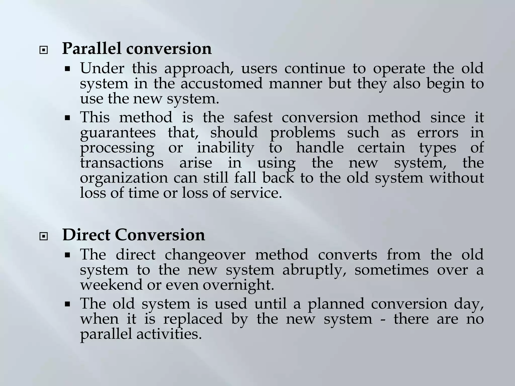  Parallel conversion
 Under this approach, users continue to operate the old
system in the accustomed manner but they also begin to
use the new system.
 This method is the safest conversion method since it
guarantees that, should problems such as errors in
processing or inability to handle certain types of
transactions arise in using the new system, the
organization can still fall back to the old system without
loss of time or loss of service.
 Direct Conversion
 The direct changeover method converts from the old
system to the new system abruptly, sometimes over a
weekend or even overnight.
 The old system is used until a planned conversion day,
when it is replaced by the new system - there are no
parallel activities.
 