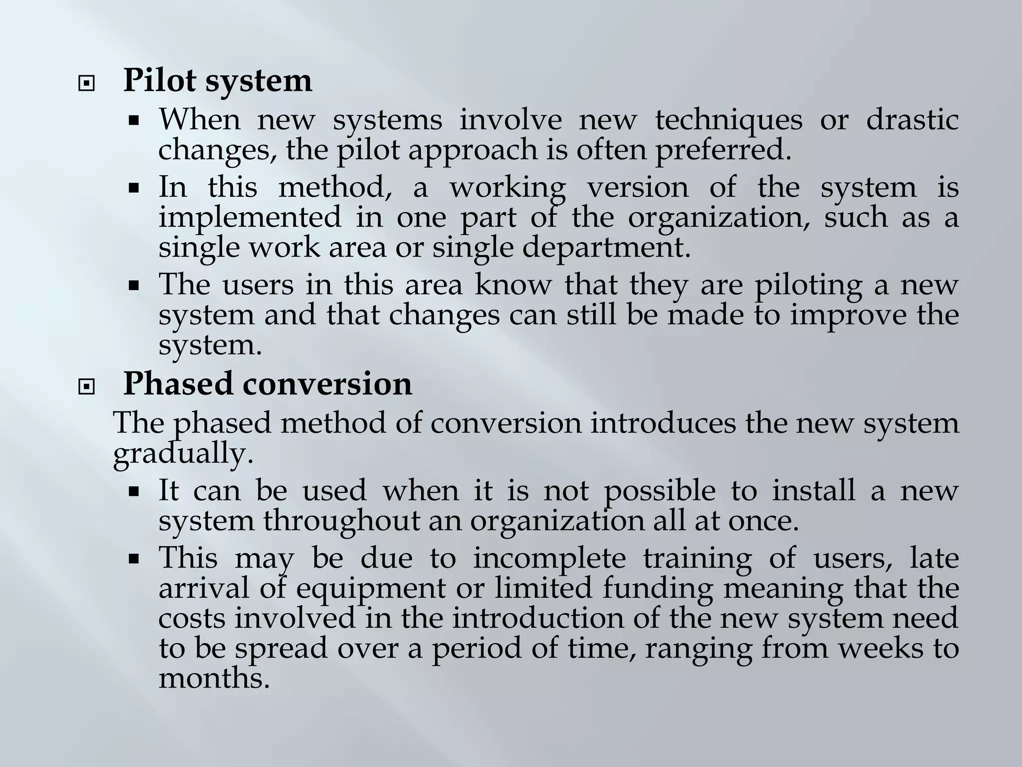  Pilot system
 When new systems involve new techniques or drastic
changes, the pilot approach is often preferred.
 In this method, a working version of the system is
implemented in one part of the organization, such as a
single work area or single department.
 The users in this area know that they are piloting a new
system and that changes can still be made to improve the
system.
 Phased conversion
The phased method of conversion introduces the new system
gradually.
 It can be used when it is not possible to install a new
system throughout an organization all at once.
 This may be due to incomplete training of users, late
arrival of equipment or limited funding meaning that the
costs involved in the introduction of the new system need
to be spread over a period of time, ranging from weeks to
months.
 