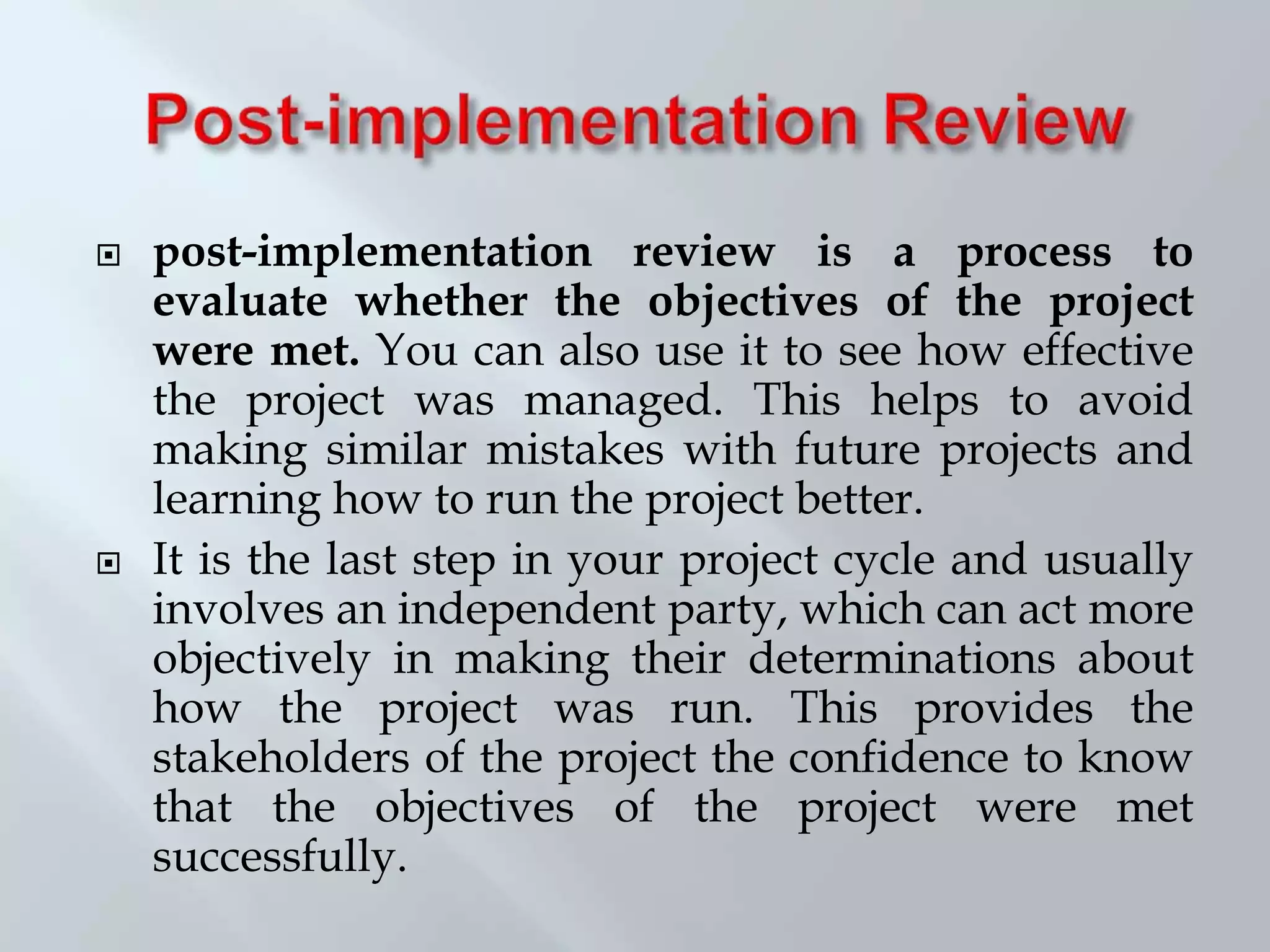  post-implementation review is a process to
evaluate whether the objectives of the project
were met. You can also use it to see how effective
the project was managed. This helps to avoid
making similar mistakes with future projects and
learning how to run the project better.
 It is the last step in your project cycle and usually
involves an independent party, which can act more
objectively in making their determinations about
how the project was run. This provides the
stakeholders of the project the confidence to know
that the objectives of the project were met
successfully.
 