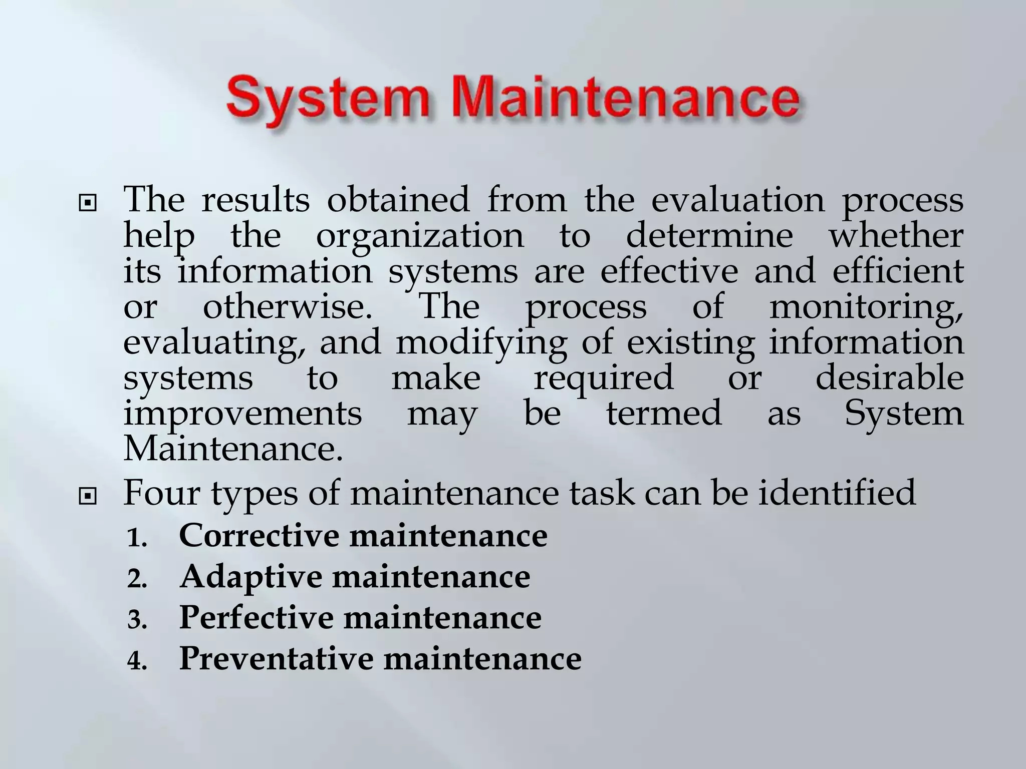  The results obtained from the evaluation process
help the organization to determine whether
its information systems are effective and efficient
or otherwise. The process of monitoring,
evaluating, and modifying of existing information
systems to make required or desirable
improvements may be termed as System
Maintenance.
 Four types of maintenance task can be identified
1. Corrective maintenance
2. Adaptive maintenance
3. Perfective maintenance
4. Preventative maintenance
 