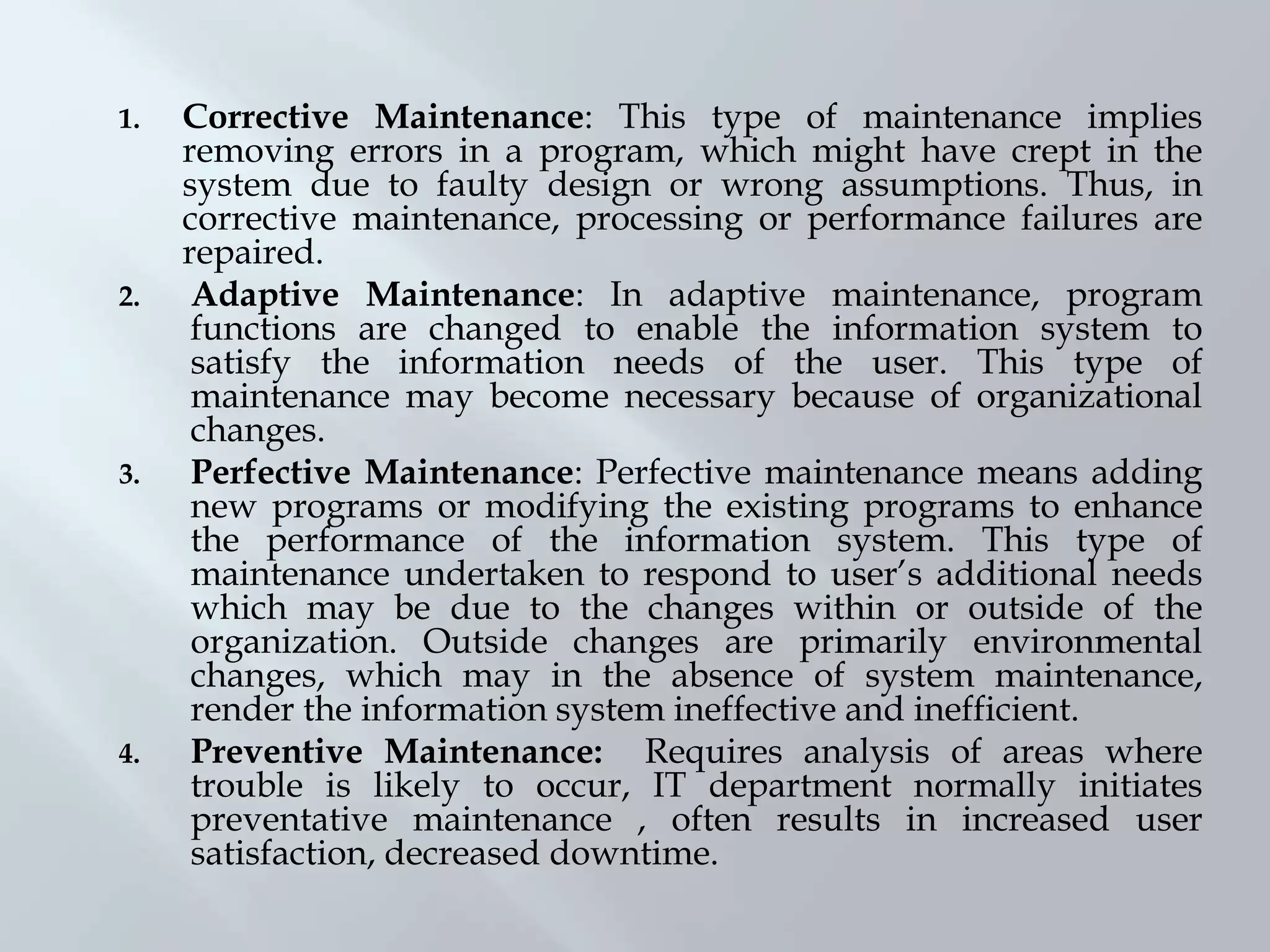1. Corrective Maintenance: This type of maintenance implies
removing errors in a program, which might have crept in the
system due to faulty design or wrong assumptions. Thus, in
corrective maintenance, processing or performance failures are
repaired.
2. Adaptive Maintenance: In adaptive maintenance, program
functions are changed to enable the information system to
satisfy the information needs of the user. This type of
maintenance may become necessary because of organizational
changes.
3. Perfective Maintenance: Perfective maintenance means adding
new programs or modifying the existing programs to enhance
the performance of the information system. This type of
maintenance undertaken to respond to user’s additional needs
which may be due to the changes within or outside of the
organization. Outside changes are primarily environmental
changes, which may in the absence of system maintenance,
render the information system ineffective and inefficient.
4. Preventive Maintenance: Requires analysis of areas where
trouble is likely to occur, IT department normally initiates
preventative maintenance , often results in increased user
satisfaction, decreased downtime.
 