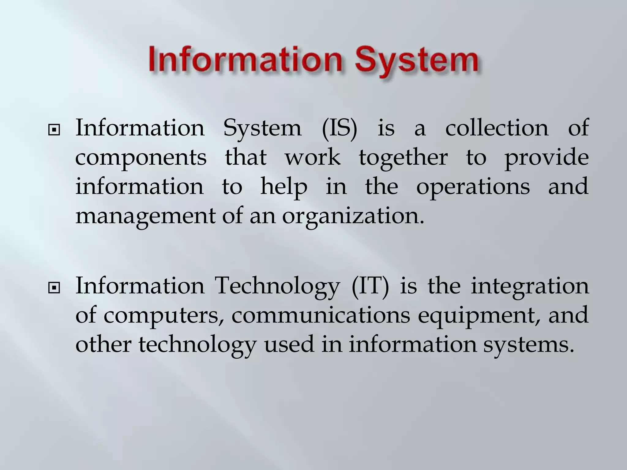  Information System (IS) is a collection of
components that work together to provide
information to help in the operations and
management of an organization.
 Information Technology (IT) is the integration
of computers, communications equipment, and
other technology used in information systems.
 
