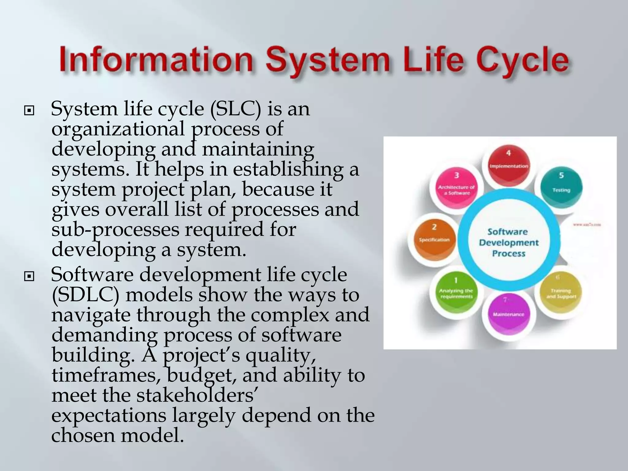  System life cycle (SLC) is an
organizational process of
developing and maintaining
systems. It helps in establishing a
system project plan, because it
gives overall list of processes and
sub-processes required for
developing a system.
 Software development life cycle
(SDLC) models show the ways to
navigate through the complex and
demanding process of software
building. A project’s quality,
timeframes, budget, and ability to
meet the stakeholders’
expectations largely depend on the
chosen model.
 